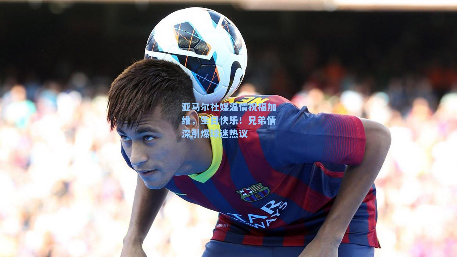 亚马尔社媒温情祝福加维，生日快乐！兄弟情深引爆球迷热议