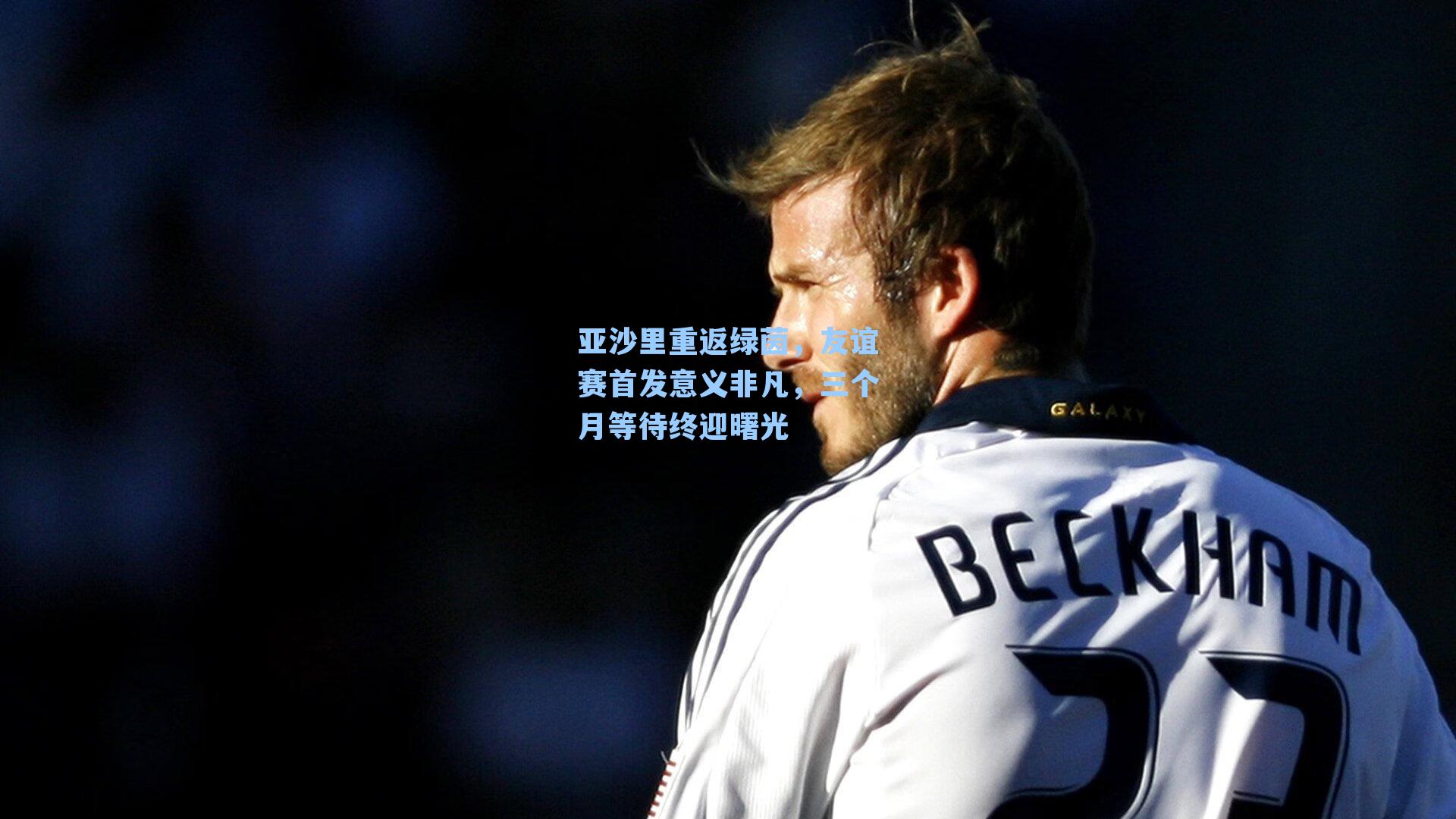 亚沙里重返绿茵,友谊赛首发意义非凡,三个月等待终迎曙光